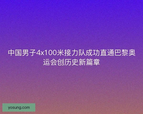中国男子4x100米接力队成功直通巴黎奥运会创历史新篇章