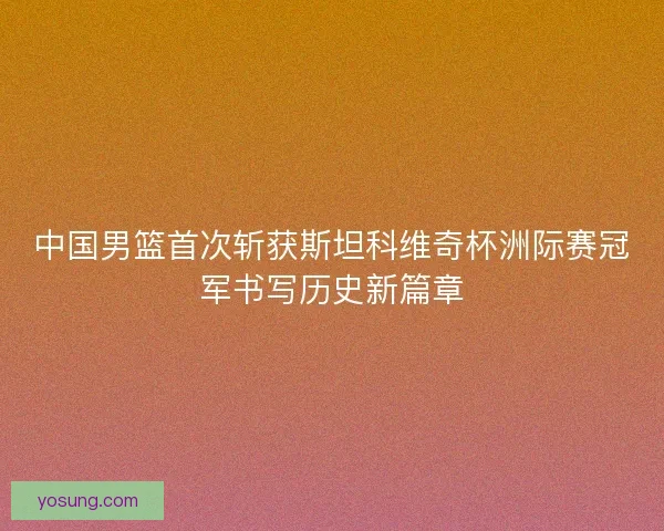 中国男篮首次斩获斯坦科维奇杯洲际赛冠军书写历史新篇章