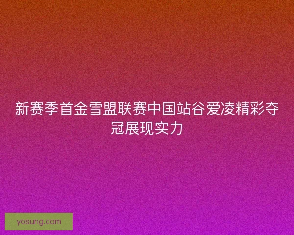 新赛季首金雪盟联赛中国站谷爱凌精彩夺冠展现实力