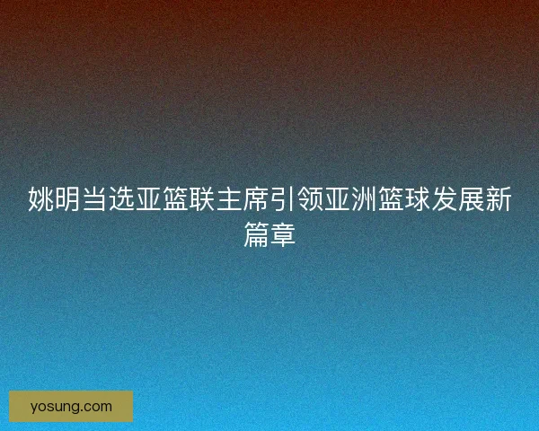 姚明当选亚篮联主席引领亚洲篮球发展新篇章