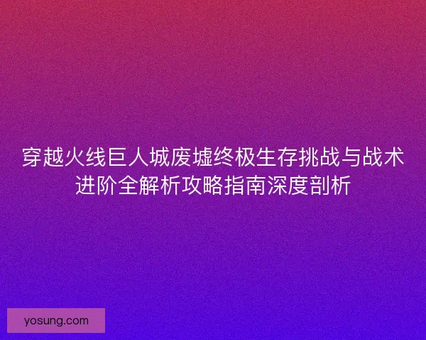 穿越火线巨人城废墟终极生存挑战与战术进阶全解析攻略指南深度剖析