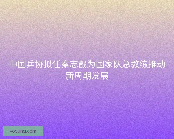 中国乒协拟任秦志戬为国家队总教练推动新周期发展