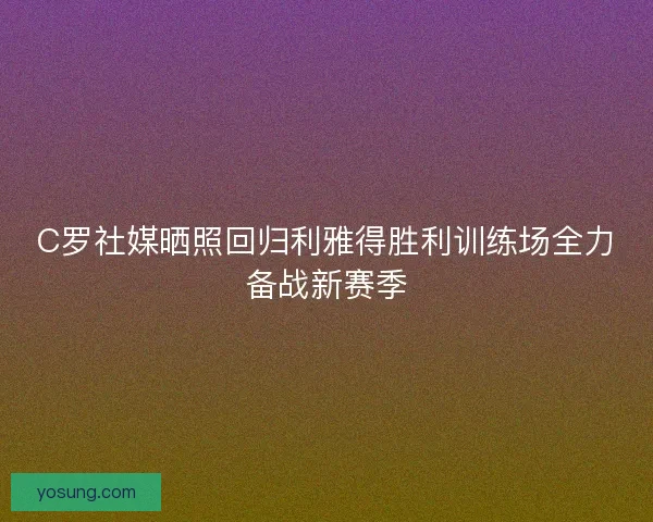 C罗社媒晒照回归利雅得胜利训练场全力备战新赛季